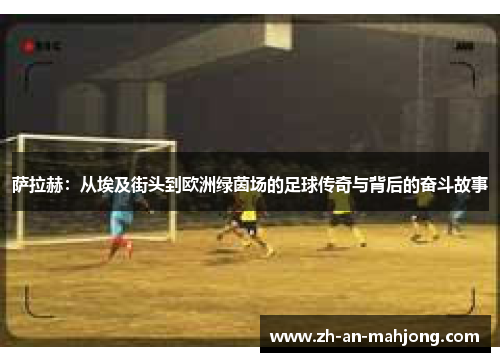 萨拉赫：从埃及街头到欧洲绿茵场的足球传奇与背后的奋斗故事