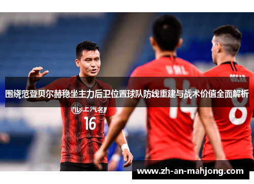 围绕范登贝尔赫稳坐主力后卫位置球队防线重建与战术价值全面解析 围绕范登贝尔赫稳坐主力后卫位置球队防线重建与战术价值全面解析