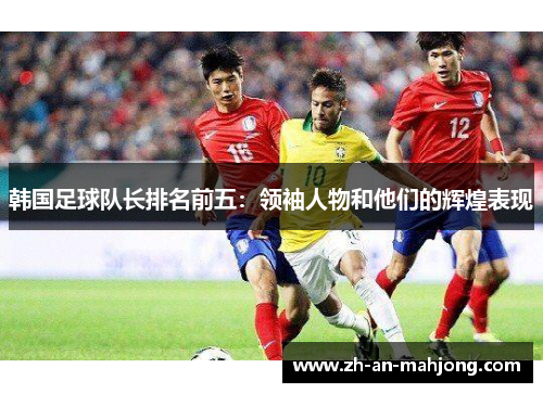 韩国足球队长排名前五:领袖人物和他们的辉煌表现 韩国足球队长排名前五:领袖人物和他们的辉煌表现