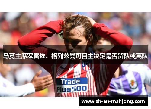 马竞主席塞雷佐:格列兹曼可自主决定是否留队或离队 马竞主席塞雷佐:格列兹曼可自主决定是否留队或离队